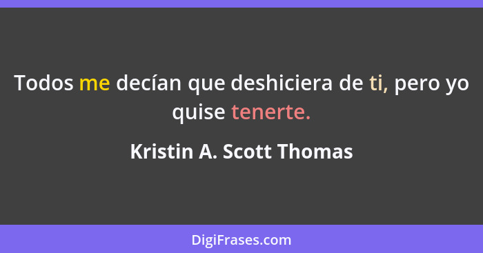 Todos me decían que deshiciera de ti, pero yo quise tenerte.... - Kristin A. Scott Thomas