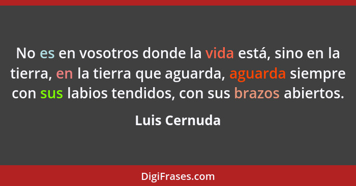 No es en vosotros donde la vida está, sino en la tierra, en la tierra que aguarda, aguarda siempre con sus labios tendidos, con sus bra... - Luis Cernuda