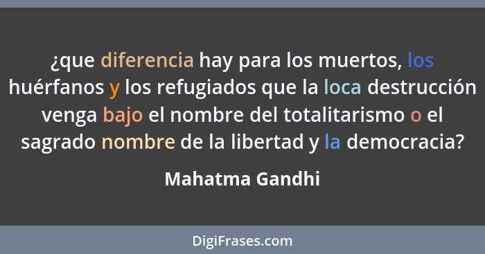 ¿que diferencia hay para los muertos, los huérfanos y los refugiados que la loca destrucción venga bajo el nombre del totalitarismo o... - Mahatma Gandhi