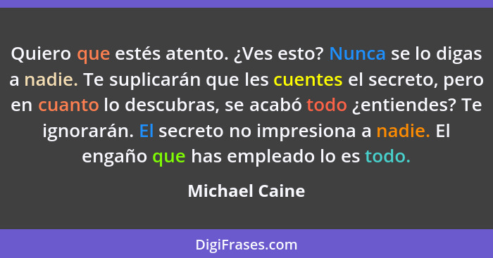 Quiero que estés atento. ¿Ves esto? Nunca se lo digas a nadie. Te suplicarán que les cuentes el secreto, pero en cuanto lo descubras,... - Michael Caine