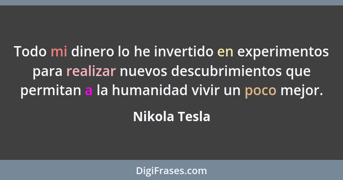 Todo mi dinero lo he invertido en experimentos para realizar nuevos descubrimientos que permitan a la humanidad vivir un poco mejor.... - Nikola Tesla