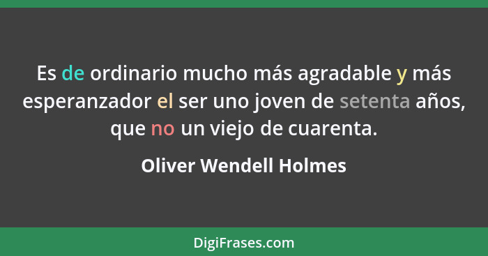 Es de ordinario mucho más agradable y más esperanzador el ser uno joven de setenta años, que no un viejo de cuarenta.... - Oliver Wendell Holmes