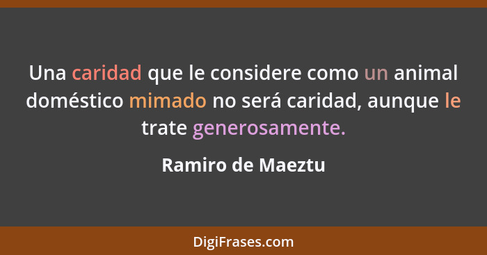 Una caridad que le considere como un animal doméstico mimado no será caridad, aunque le trate generosamente.... - Ramiro de Maeztu