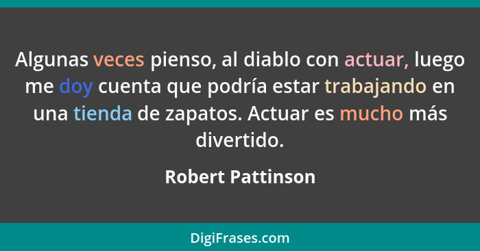 Algunas veces pienso, al diablo con actuar, luego me doy cuenta que podría estar trabajando en una tienda de zapatos. Actuar es muc... - Robert Pattinson