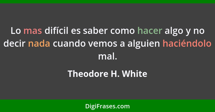 Lo mas difícil es saber como hacer algo y no decir nada cuando vemos a alguien haciéndolo mal.... - Theodore H. White