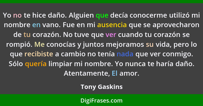 Yo no te hice daño. Alguien que decía conocerme utilizó mi nombre en vano. Fue en mi ausencia que se aprovecharon de tu corazón. No tuv... - Tony Gaskins