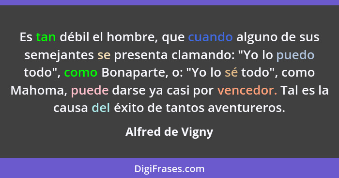 Es tan débil el hombre, que cuando alguno de sus semejantes se presenta clamando: "Yo lo puedo todo", como Bonaparte, o: "Yo lo sé t... - Alfred de Vigny