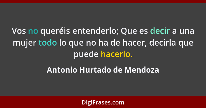 Vos no queréis entenderlo; Que es decir a una mujer todo lo que no ha de hacer, decirla que puede hacerlo.... - Antonio Hurtado de Mendoza