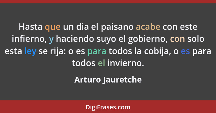 Hasta que un dia el paisano acabe con este infierno, y haciendo suyo el gobierno, con solo esta ley se rija: o es para todos la cob... - Arturo Jauretche