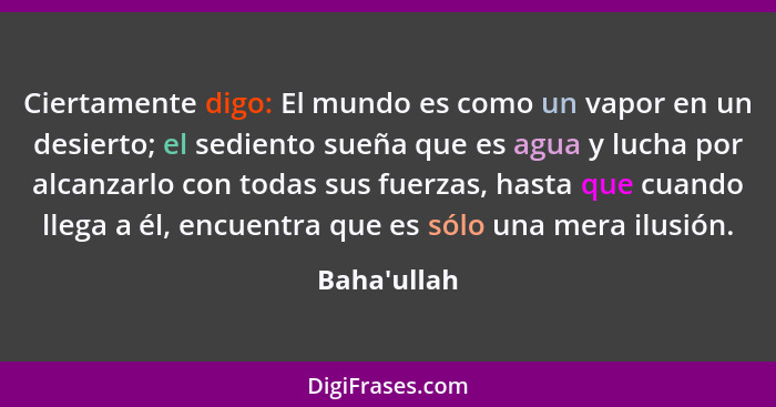 Ciertamente digo: El mundo es como un vapor en un desierto; el sediento sueña que es agua y lucha por alcanzarlo con todas sus fuerza... - Baha'ullah