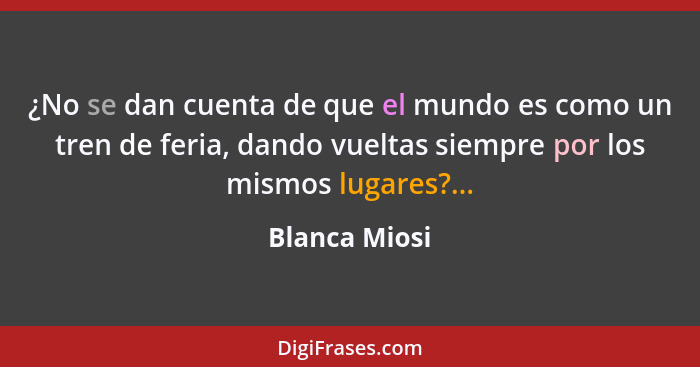 ¿No se dan cuenta de que el mundo es como un tren de feria, dando vueltas siempre por los mismos lugares?...... - Blanca Miosi