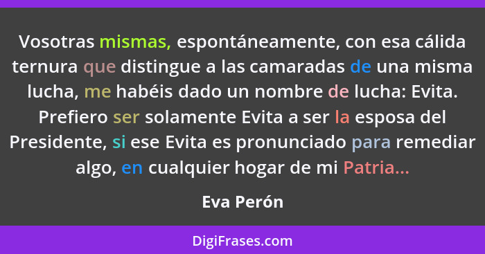 Vosotras mismas, espontáneamente, con esa cálida ternura que distingue a las camaradas de una misma lucha, me habéis dado un nombre de luc... - Eva Perón