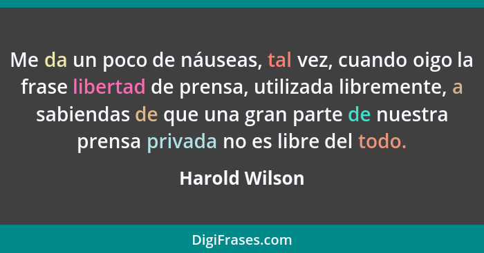 Me da un poco de náuseas, tal vez, cuando oigo la frase libertad de prensa, utilizada libremente, a sabiendas de que una gran parte de... - Harold Wilson