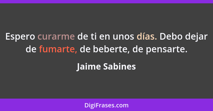 Espero curarme de ti en unos días. Debo dejar de fumarte, de beberte, de pensarte.... - Jaime Sabines