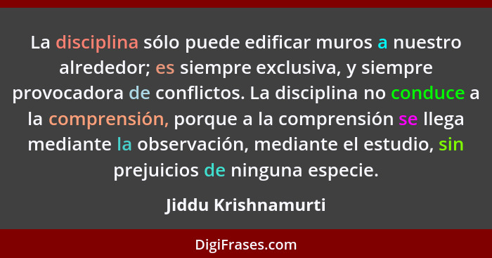 La disciplina sólo puede edificar muros a nuestro alrededor; es siempre exclusiva, y siempre provocadora de conflictos. La discip... - Jiddu Krishnamurti