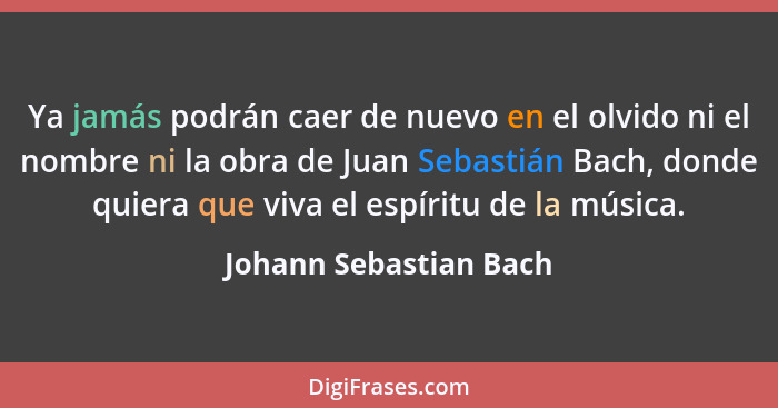 Ya jamás podrán caer de nuevo en el olvido ni el nombre ni la obra de Juan Sebastián Bach, donde quiera que viva el espíritu d... - Johann Sebastian Bach