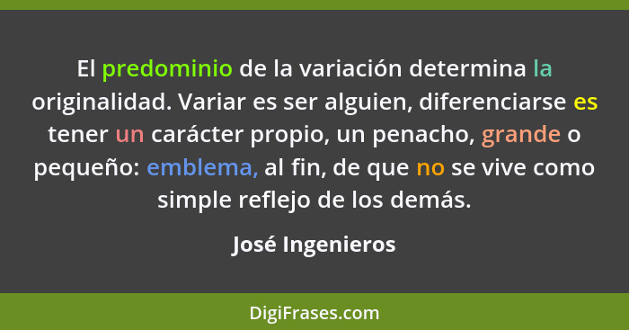 El predominio de la variación determina la originalidad. Variar es ser alguien, diferenciarse es tener un carácter propio, un penach... - José Ingenieros