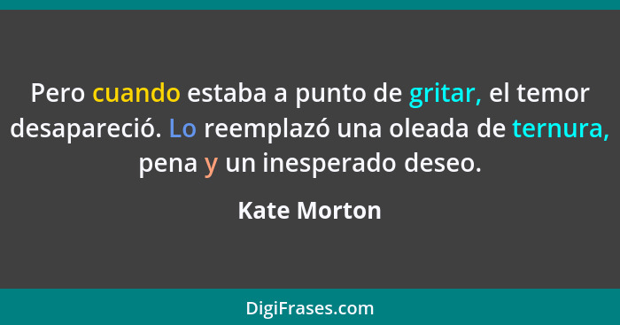 Pero cuando estaba a punto de gritar, el temor desapareció. Lo reemplazó una oleada de ternura, pena y un inesperado deseo.... - Kate Morton