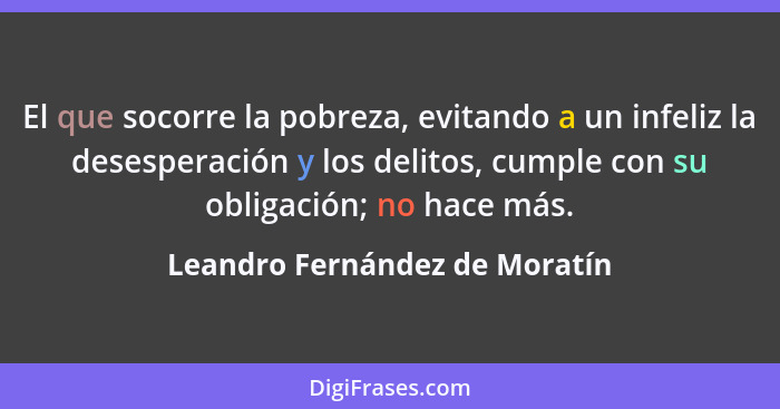 El que socorre la pobreza, evitando a un infeliz la desesperación y los delitos, cumple con su obligación; no hace más.... - Leandro Fernández de Moratín