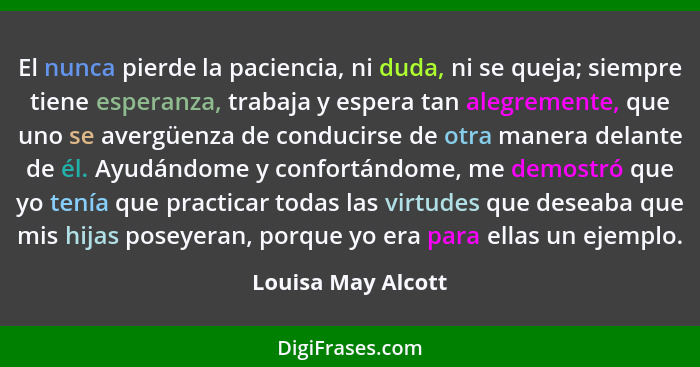 El nunca pierde la paciencia, ni duda, ni se queja; siempre tiene esperanza, trabaja y espera tan alegremente, que uno se avergüen... - Louisa May Alcott