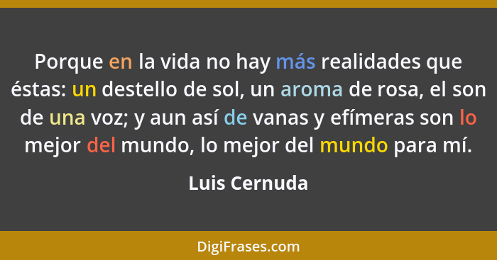 Porque en la vida no hay más realidades que éstas: un destello de sol, un aroma de rosa, el son de una voz; y aun así de vanas y efímer... - Luis Cernuda