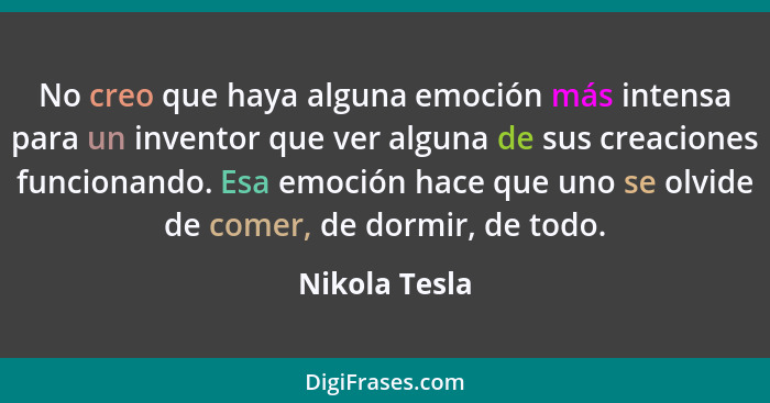 No creo que haya alguna emoción más intensa para un inventor que ver alguna de sus creaciones funcionando. Esa emoción hace que uno se... - Nikola Tesla