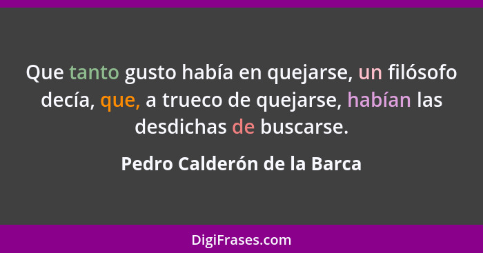 Que tanto gusto había en quejarse, un filósofo decía, que, a trueco de quejarse, habían las desdichas de buscarse.... - Pedro Calderón de la Barca