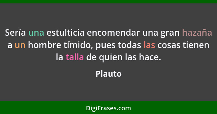 Sería una estulticia encomendar una gran hazaña a un hombre tímido, pues todas las cosas tienen la talla de quien las hace.... - Plauto