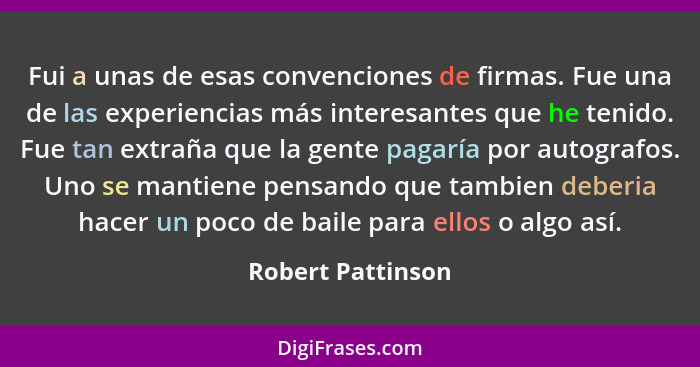 Fui a unas de esas convenciones de firmas. Fue una de las experiencias más interesantes que he tenido. Fue tan extraña que la gente... - Robert Pattinson