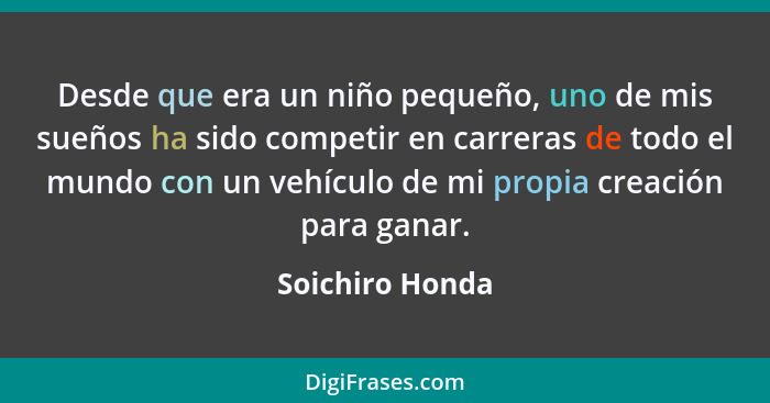 Desde que era un niño pequeño, uno de mis sueños ha sido competir en carreras de todo el mundo con un vehículo de mi propia creación... - Soichiro Honda