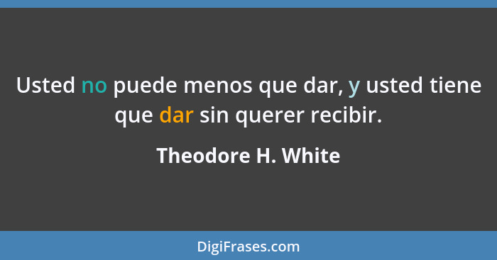 Usted no puede menos que dar, y usted tiene que dar sin querer recibir.... - Theodore H. White