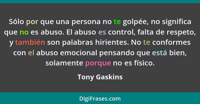 Sólo por que una persona no te golpée, no significa que no es abuso. El abuso es control, falta de respeto, y también son palabras hiri... - Tony Gaskins