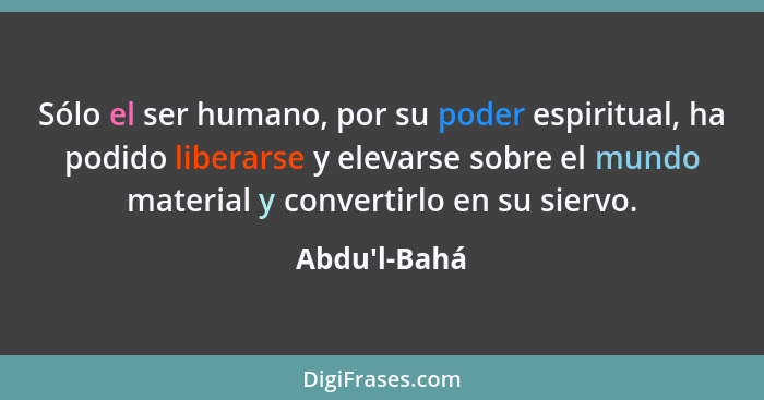 Sólo el ser humano, por su poder espiritual, ha podido liberarse y elevarse sobre el mundo material y convertirlo en su siervo.... - Abdu'l-Bahá