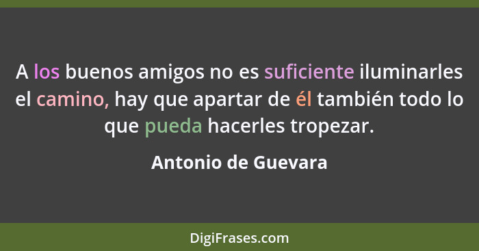 A los buenos amigos no es suficiente iluminarles el camino, hay que apartar de él también todo lo que pueda hacerles tropezar.... - Antonio de Guevara