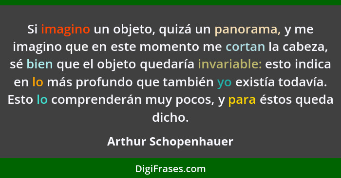 Si imagino un objeto, quizá un panorama, y me imagino que en este momento me cortan la cabeza, sé bien que el objeto quedaría in... - Arthur Schopenhauer