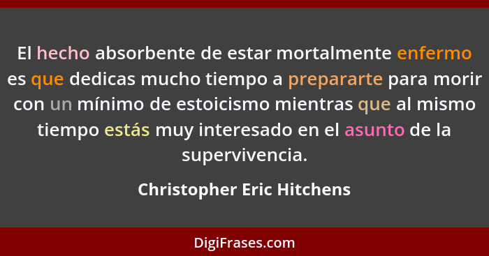 El hecho absorbente de estar mortalmente enfermo es que dedicas mucho tiempo a prepararte para morir con un mínimo de esto... - Christopher Eric Hitchens