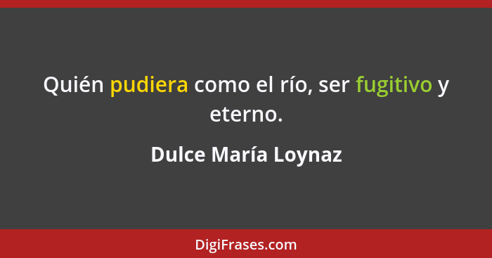 Quién pudiera como el río, ser fugitivo y eterno.... - Dulce María Loynaz