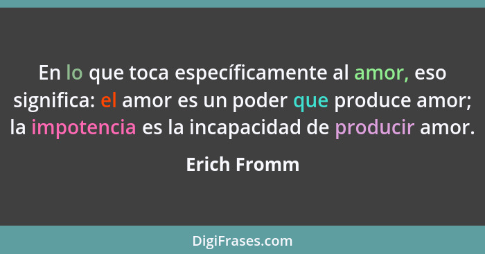 En lo que toca específicamente al amor, eso significa: el amor es un poder que produce amor; la impotencia es la incapacidad de producir... - Erich Fromm