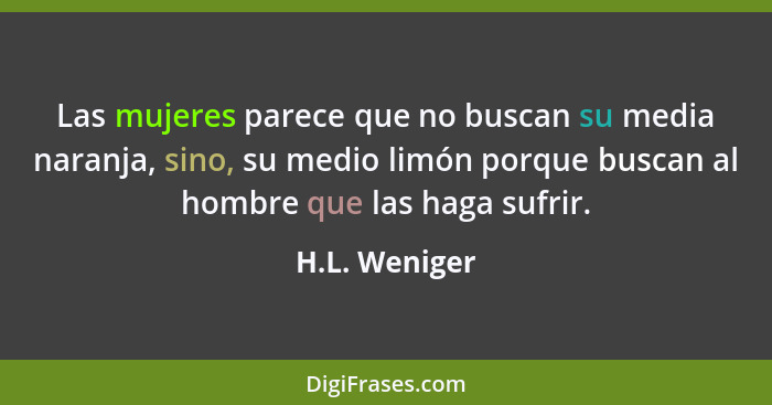 Las mujeres parece que no buscan su media naranja, sino, su medio limón porque buscan al hombre que las haga sufrir.... - H.L. Weniger