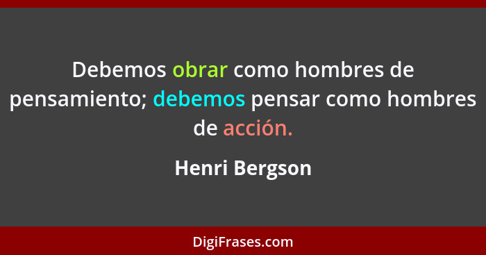 Debemos obrar como hombres de pensamiento; debemos pensar como hombres de acción.... - Henri Bergson