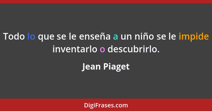 Todo lo que se le enseña a un niño se le impide inventarlo o descubrirlo.... - Jean Piaget