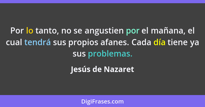 Por lo tanto, no se angustien por el mañana, el cual tendrá sus propios afanes. Cada día tiene ya sus problemas.... - Jesús de Nazaret