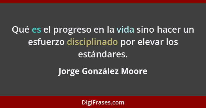 Qué es el progreso en la vida sino hacer un esfuerzo disciplinado por elevar los estándares.... - Jorge González Moore