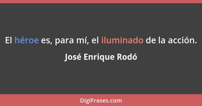 El héroe es, para mí, el iluminado de la acción.... - José Enrique Rodó