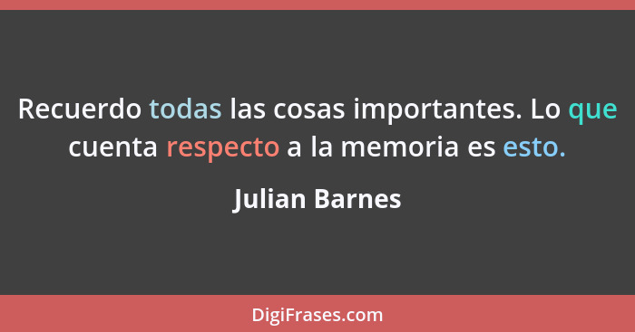 Recuerdo todas las cosas importantes. Lo que cuenta respecto a la memoria es esto.... - Julian Barnes