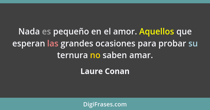 Nada es pequeño en el amor. Aquellos que esperan las grandes ocasiones para probar su ternura no saben amar.... - Laure Conan