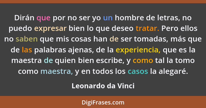 Dirán que por no ser yo un hombre de letras, no puedo expresar bien lo que deseo tratar. Pero ellos no saben que mis cosas han de... - Leonardo da Vinci