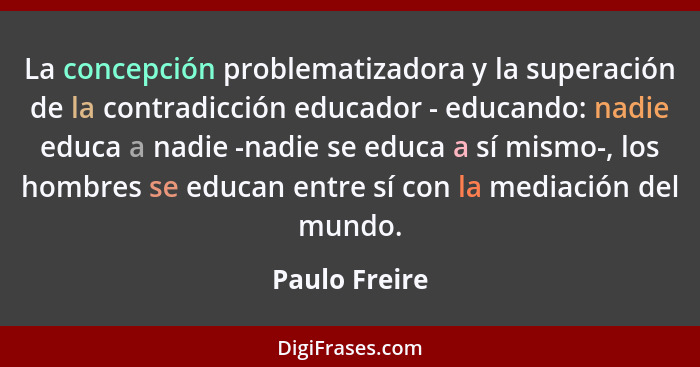 La concepción problematizadora y la superación de la contradicción educador - educando: nadie educa a nadie -nadie se educa a sí mismo-... - Paulo Freire