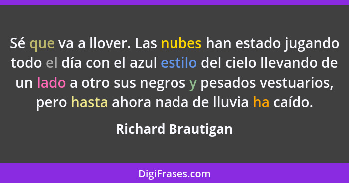 Sé que va a llover. Las nubes han estado jugando todo el día con el azul estilo del cielo llevando de un lado a otro sus negros y... - Richard Brautigan