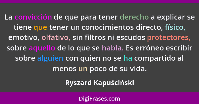 La convicción de que para tener derecho a explicar se tiene que tener un conocimientos directo, físico, emotivo, olfativo, sin f... - Ryszard Kapuściński